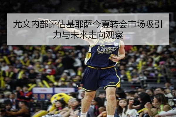 尤文内部评估基耶萨今夏转会市场吸引力与未来走向观察