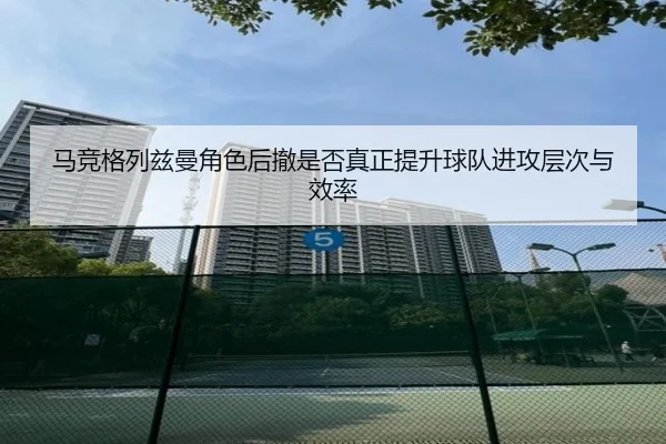 马竞格列兹曼角色后撤是否真正提升球队进攻层次与效率