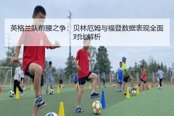 英格兰队前腰之争：贝林厄姆与福登数据表现全面对比解析