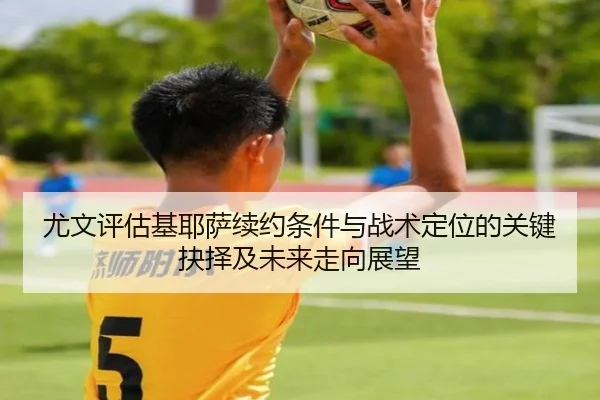 尤文评估基耶萨续约条件与战术定位的关键抉择及未来走向展望