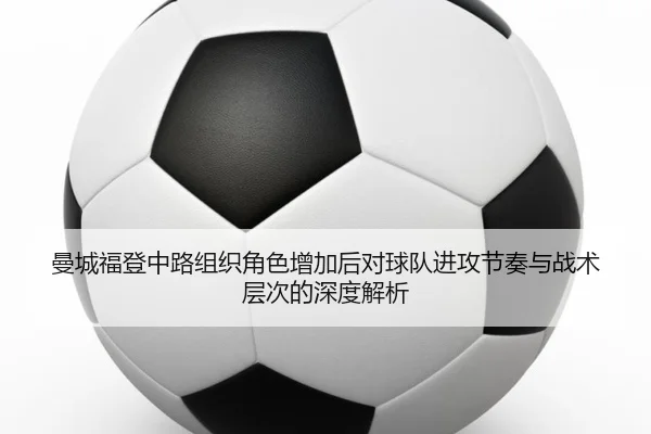 曼城福登中路组织角色增加后对球队进攻节奏与战术层次的深度解析